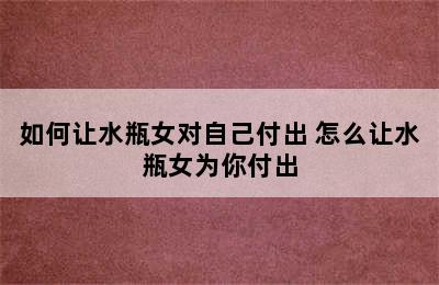 如何让水瓶女对自己付出 怎么让水瓶女为你付出
